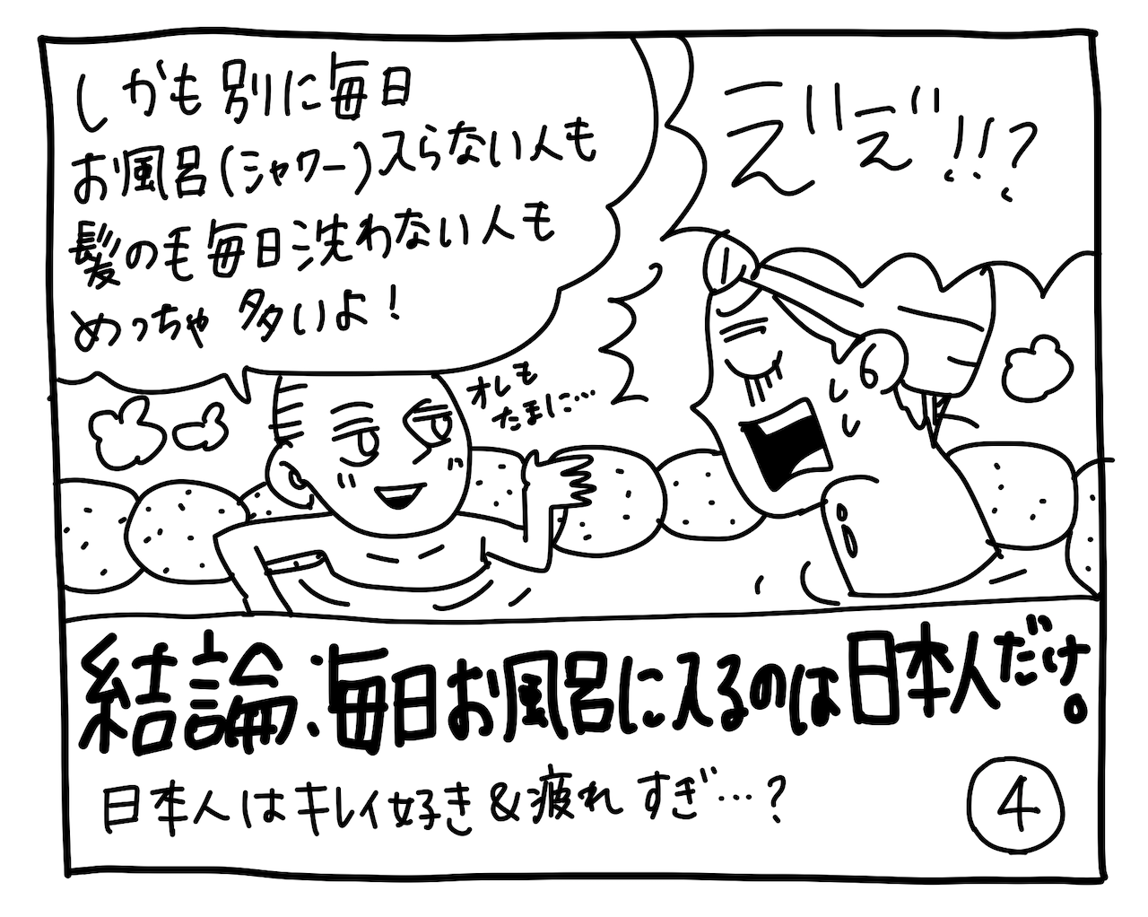 ポール「しかも別に毎日お風呂（シャワー）入らない人も、髪の毛毎日洗わない人も結構いるよ！ オレもたまに……」キミちゃん「ええ！！？」結論：日本人はお風呂大好き。もちろんすべての人には当てはまりませんが、比較的日本人のお風呂愛は強めかもしれませんね。